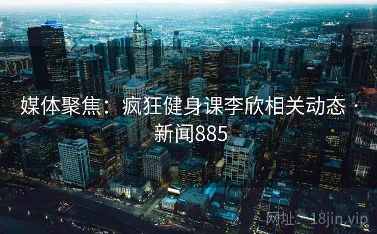 媒体聚焦：疯狂健身课李欣相关动态 · 新闻885
