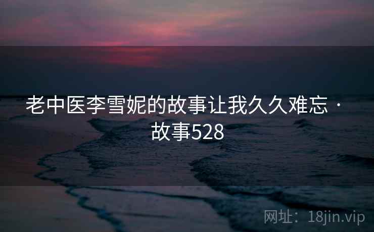 老中医李雪妮的故事让我久久难忘 · 故事528  第1张