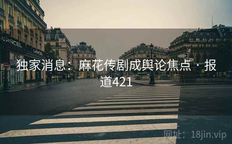独家消息：麻花传剧成舆论焦点 · 报道421